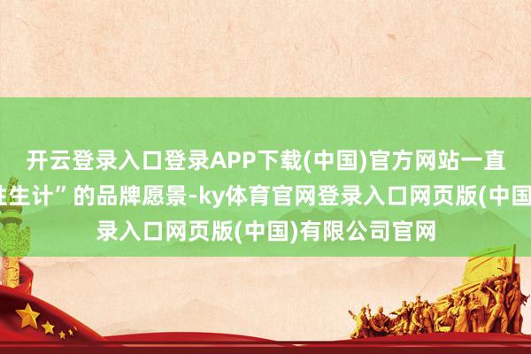 开云登录入口登录APP下载(中国)官方网站一直秉持“翻新品性生计”的品牌愿景-ky体育官网登录入口网页版(中国)有限公司官网
