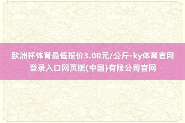欧洲杯体育最低报价3.00元/公斤-ky体育官网登录入口网页版(中国)有限公司官网