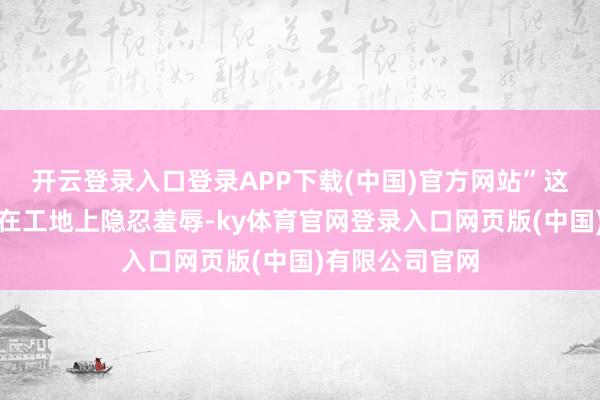 开云登录入口登录APP下载(中国)官方网站”这句话曾让小郭在工地上隐忍羞辱-ky体育官网登录入口网页版(中国)有限公司官网