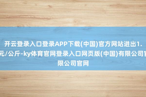 开云登录入口登录APP下载(中国)官方网站进出1.00元/公斤-ky体育官网登录入口网页版(中国)有限公司官网
