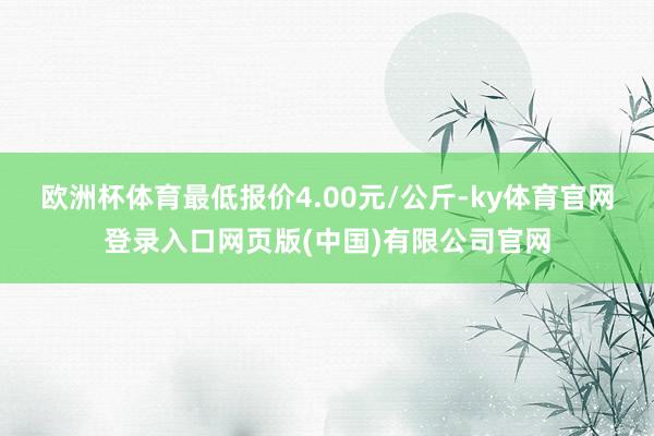 欧洲杯体育最低报价4.00元/公斤-ky体育官网登录入口网页版(中国)有限公司官网