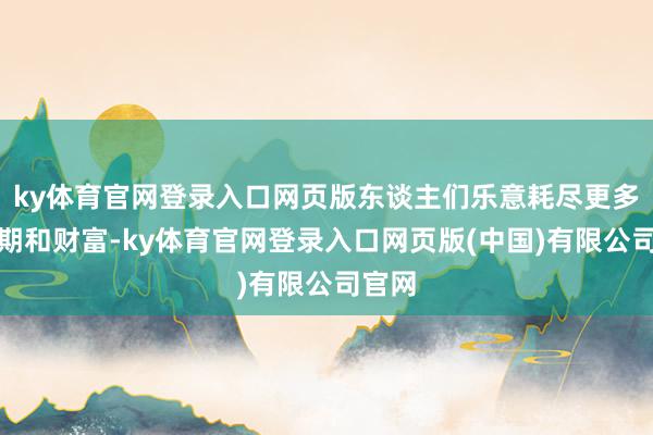 ky体育官网登录入口网页版东谈主们乐意耗尽更多的时期和财富-ky体育官网登录入口网页版(中国)有限公司官网
