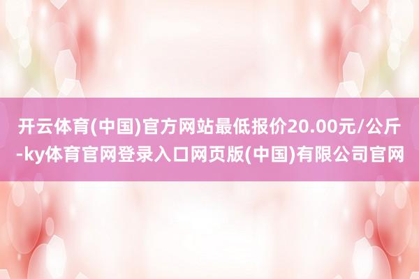 开云体育(中国)官方网站最低报价20.00元/公斤-ky体育官网登录入口网页版(中国)有限公司官网