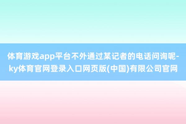 体育游戏app平台不外通过某记者的电话问询呢-ky体育官网登录入口网页版(中国)有限公司官网