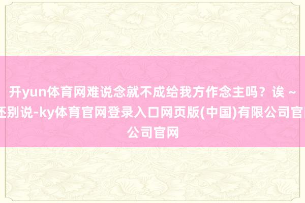 开yun体育网难说念就不成给我方作念主吗？诶 ~ 还别说-ky体育官网登录入口网页版(中国)有限公司官网
