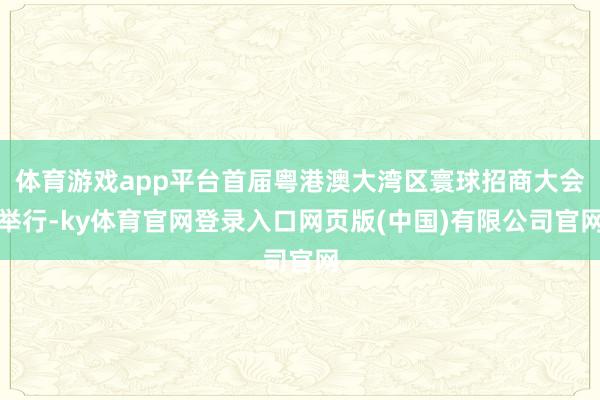 体育游戏app平台首届粤港澳大湾区寰球招商大会举行-ky体育官网登录入口网页版(中国)有限公司官网