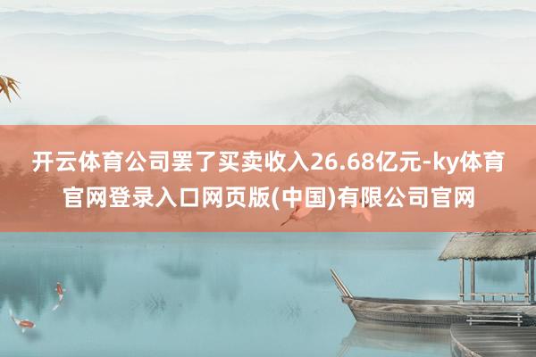 开云体育公司罢了买卖收入26.68亿元-ky体育官网登录入口网页版(中国)有限公司官网