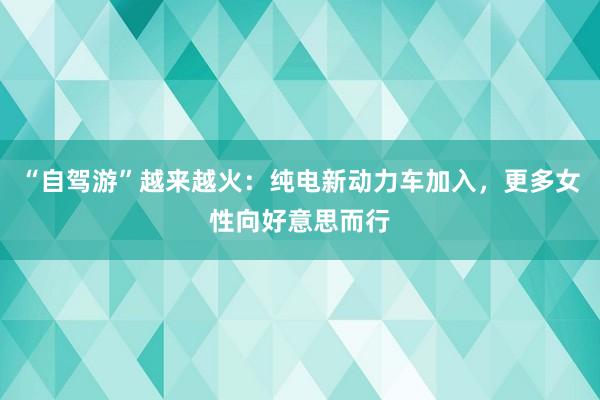 “自驾游”越来越火：纯电新动力车加入，更多女性向好意思而行