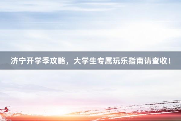 济宁开学季攻略，大学生专属玩乐指南请查收！