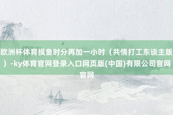 欧洲杯体育摸鱼时分再加一小时（共情打工东谈主版）-ky体育官网登录入口网页版(中国)有限公司官网