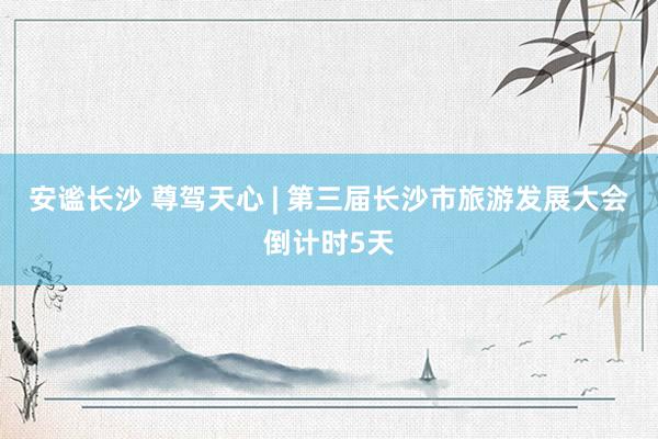 安谧长沙 尊驾天心 | 第三届长沙市旅游发展大会倒计时5天