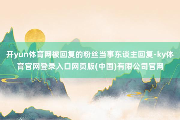 开yun体育网被回复的粉丝当事东谈主回复-ky体育官网登录入口网页版(中国)有限公司官网
