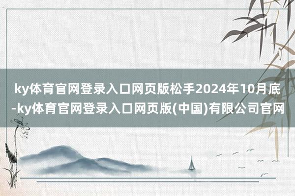 ky体育官网登录入口网页版松手2024年10月底-ky体育官网登录入口网页版(中国)有限公司官网