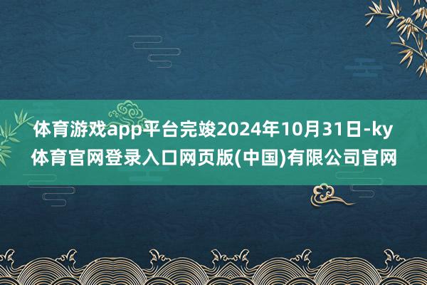 体育游戏app平台完竣2024年10月31日-ky体育官网登录入口网页版(中国)有限公司官网