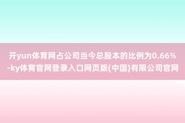 开yun体育网占公司当今总股本的比例为0.66%-ky体育官网登录入口网页版(中国)有限公司官网