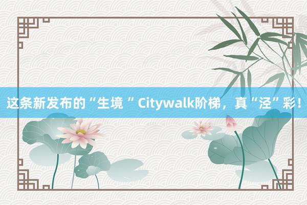 这条新发布的“生境 ”Citywalk阶梯，真“泾”彩！