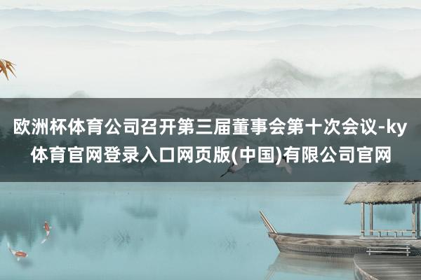 欧洲杯体育公司召开第三届董事会第十次会议-ky体育官网登录入口网页版(中国)有限公司官网