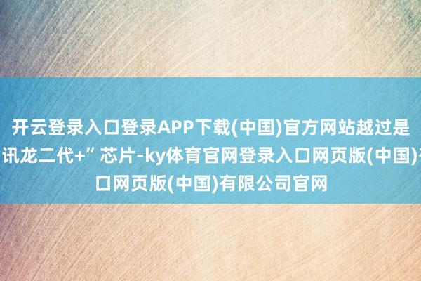 开云登录入口登录APP下载(中国)官方网站越过是本年推出的“讯龙二代+”芯片-ky体育官网登录入口网页版(中国)有限公司官网