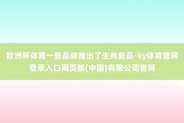 欧洲杯体育一些品牌推出了生肖新品-ky体育官网登录入口网页版(中国)有限公司官网