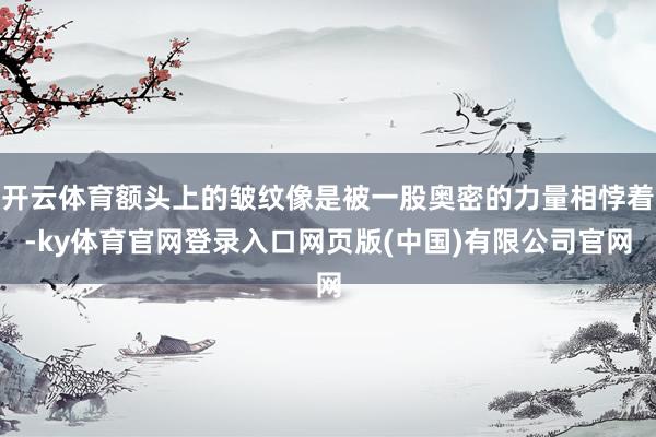 开云体育额头上的皱纹像是被一股奥密的力量相悖着-ky体育官网登录入口网页版(中国)有限公司官网