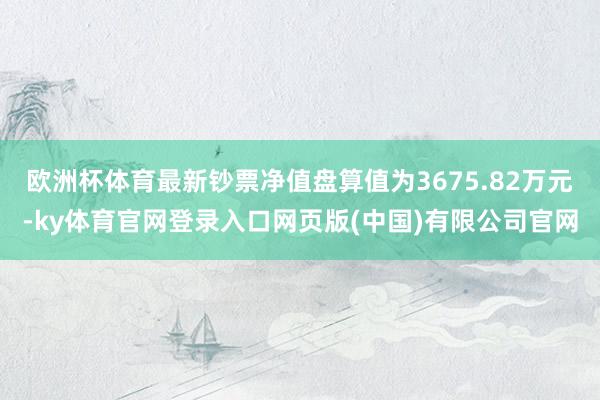 欧洲杯体育最新钞票净值盘算值为3675.82万元-ky体育官网登录入口网页版(中国)有限公司官网