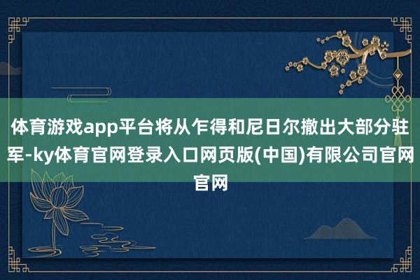 体育游戏app平台将从乍得和尼日尔撤出大部分驻军-ky体育官网登录入口网页版(中国)有限公司官网