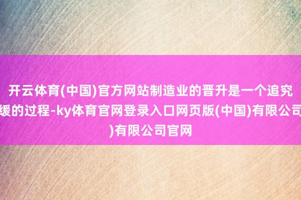开云体育(中国)官方网站制造业的晋升是一个追究且缓缓的过程-ky体育官网登录入口网页版(中国)有限公司官网