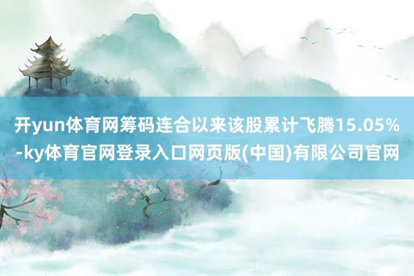 开yun体育网筹码连合以来该股累计飞腾15.05%-ky体育官网登录入口网页版(中国)有限公司官网