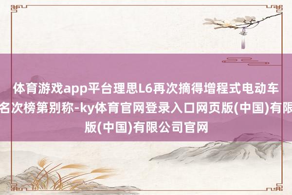 体育游戏app平台理思L6再次摘得增程式电动车零卖销量名次榜第别称-ky体育官网登录入口网页版(中国)有限公司官网