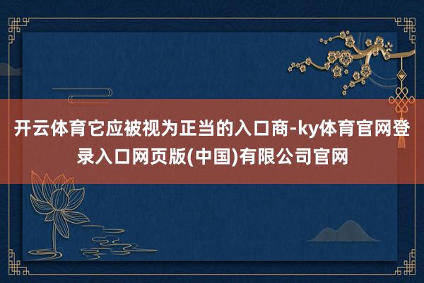开云体育它应被视为正当的入口商-ky体育官网登录入口网页版(中国)有限公司官网