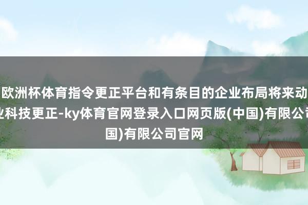 欧洲杯体育指令更正平台和有条目的企业布局将来动力产业科技更正-ky体育官网登录入口网页版(中国)有限公司官网