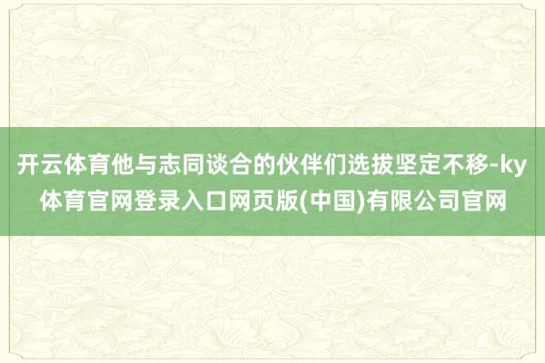开云体育他与志同谈合的伙伴们选拔坚定不移-ky体育官网登录入口网页版(中国)有限公司官网