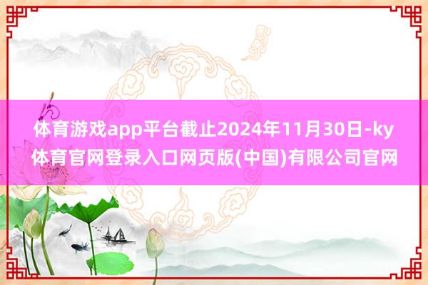 体育游戏app平台截止2024年11月30日-ky体育官网登录入口网页版(中国)有限公司官网