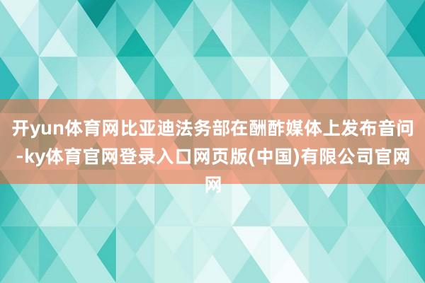 开yun体育网比亚迪法务部在酬酢媒体上发布音问-ky体育官网登录入口网页版(中国)有限公司官网