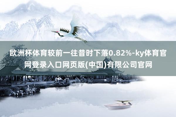 欧洲杯体育较前一往昔时下落0.82%-ky体育官网登录入口网页版(中国)有限公司官网