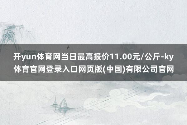 开yun体育网当日最高报价11.00元/公斤-ky体育官网登录入口网页版(中国)有限公司官网