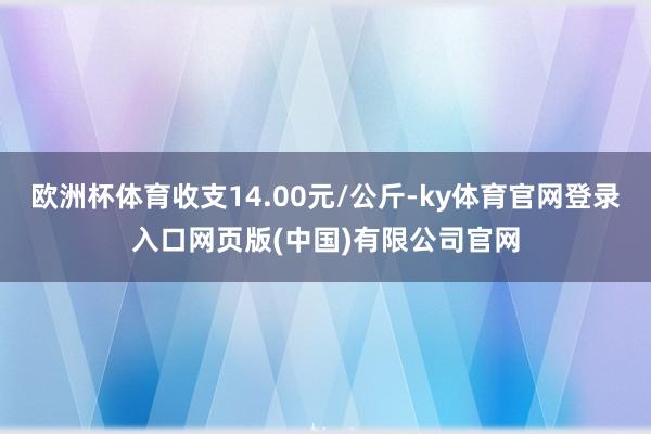 欧洲杯体育收支14.00元/公斤-ky体育官网登录入口网页版(中国)有限公司官网
