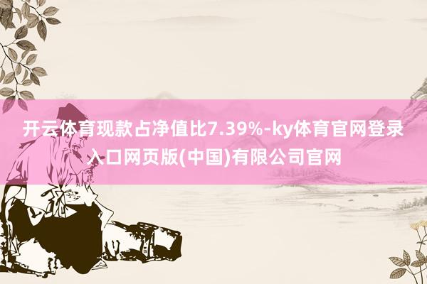 开云体育现款占净值比7.39%-ky体育官网登录入口网页版(中国)有限公司官网
