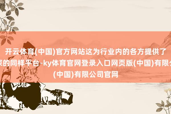 开云体育(中国)官方网站这为行业内的各方提供了一个精深的同样平台-ky体育官网登录入口网页版(中国)有限公司官网