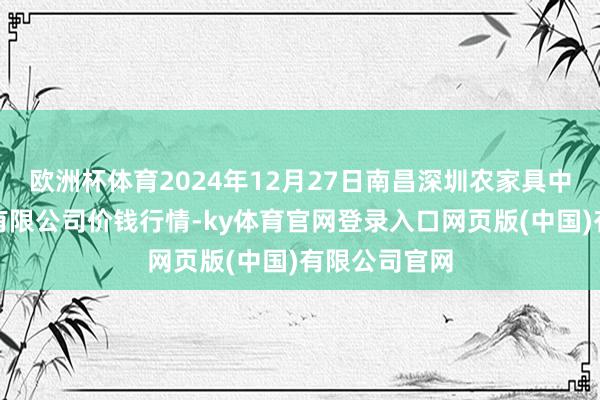 欧洲杯体育2024年12月27日南昌深圳农家具中心批发市集有限公司价钱行情-ky体育官网登录入口网页版(中国)有限公司官网