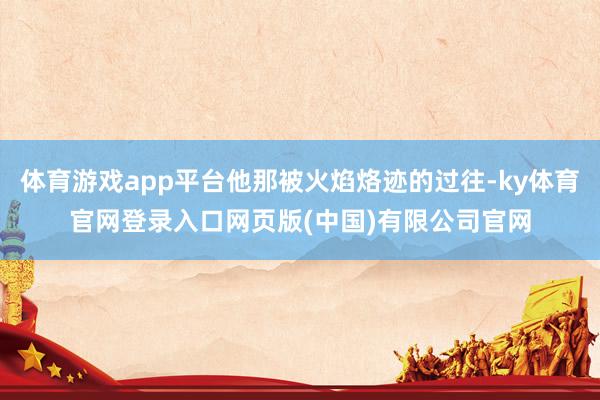 体育游戏app平台他那被火焰烙迹的过往-ky体育官网登录入口网页版(中国)有限公司官网