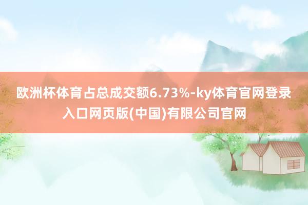 欧洲杯体育占总成交额6.73%-ky体育官网登录入口网页版(中国)有限公司官网