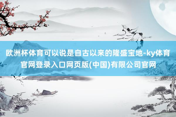 欧洲杯体育可以说是自古以来的隆盛宝地-ky体育官网登录入口网页版(中国)有限公司官网