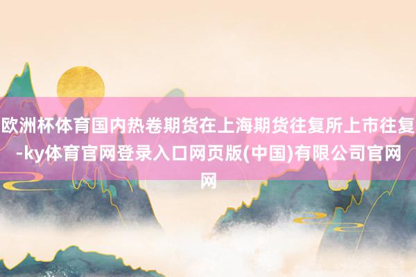 欧洲杯体育国内热卷期货在上海期货往复所上市往复-ky体育官网登录入口网页版(中国)有限公司官网