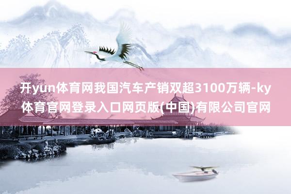 开yun体育网我国汽车产销双超3100万辆-ky体育官网登录入口网页版(中国)有限公司官网