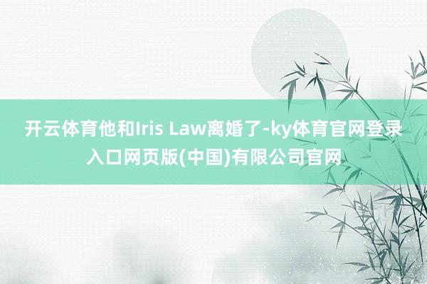 开云体育他和Iris Law离婚了-ky体育官网登录入口网页版(中国)有限公司官网