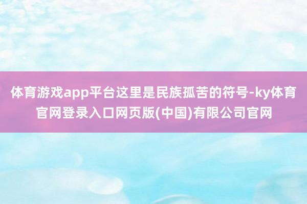体育游戏app平台这里是民族孤苦的符号-ky体育官网登录入口网页版(中国)有限公司官网