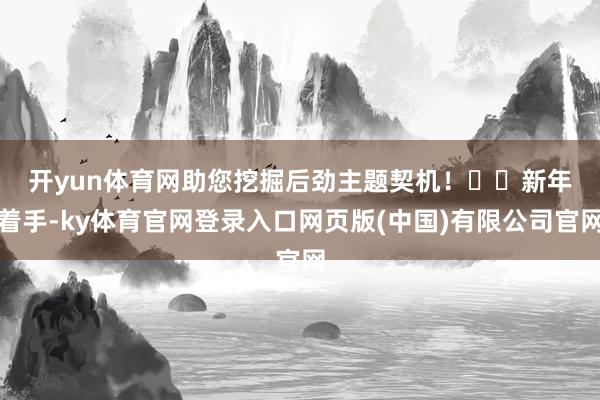 开yun体育网助您挖掘后劲主题契机！		　　新年着手-ky体育官网登录入口网页版(中国)有限公司官网
