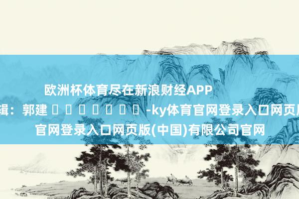 欧洲杯体育尽在新浪财经APP            						包袱剪辑：郭建 							-ky体育官网登录入口网页版(中国)有限公司官网