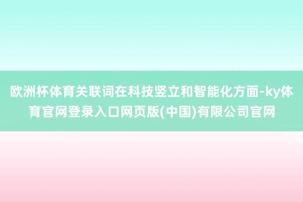 欧洲杯体育关联词在科技竖立和智能化方面-ky体育官网登录入口网页版(中国)有限公司官网